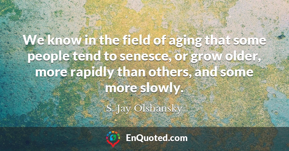 We know in the field of aging that some people tend to senesce, or grow older, more rapidly than others, and some more slowly.