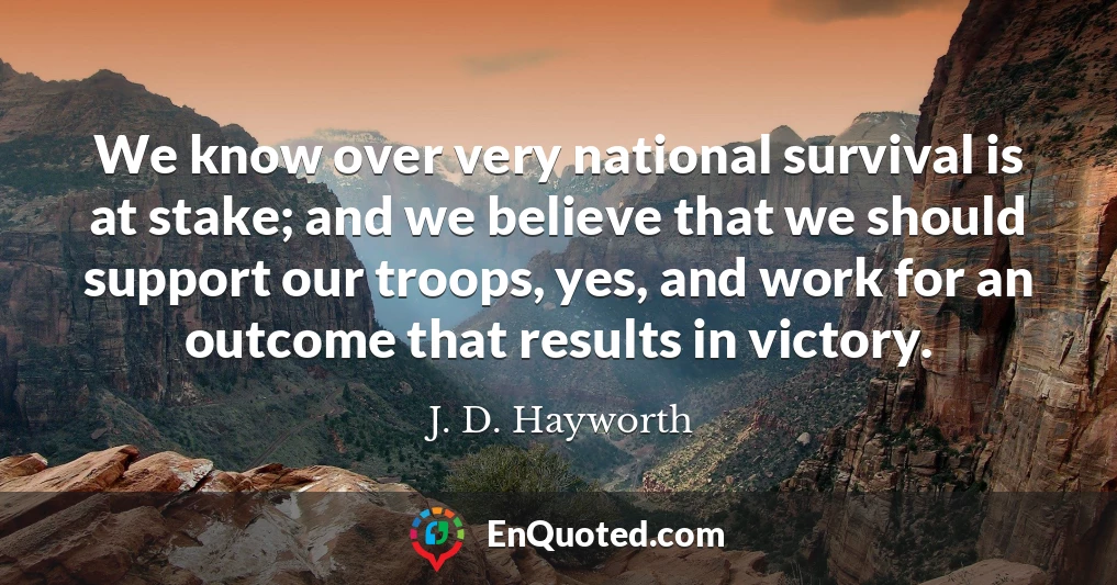 We know over very national survival is at stake; and we believe that we should support our troops, yes, and work for an outcome that results in victory.