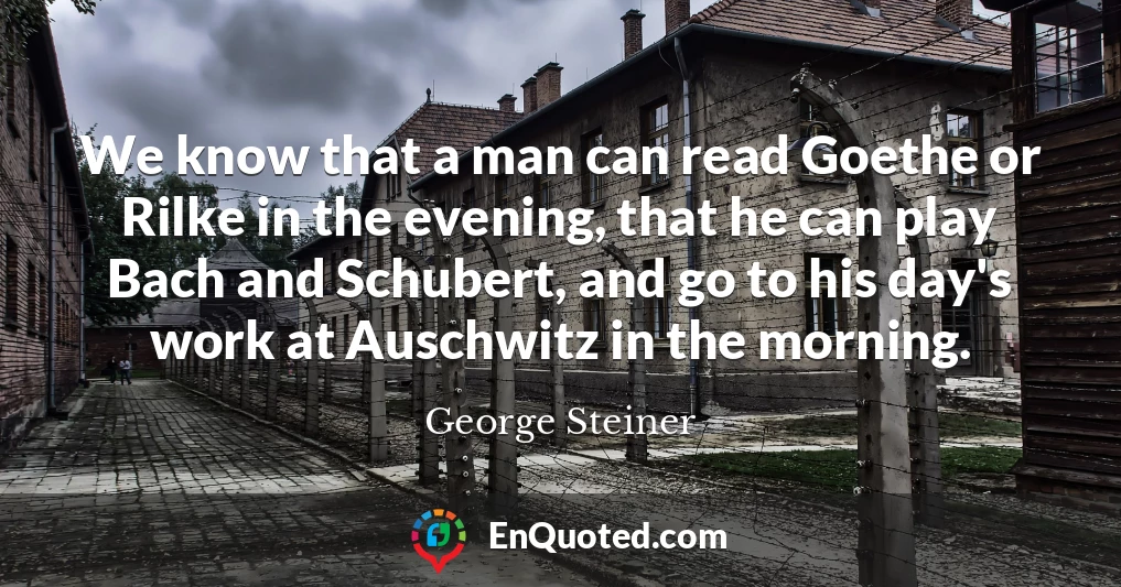 We know that a man can read Goethe or Rilke in the evening, that he can play Bach and Schubert, and go to his day's work at Auschwitz in the morning.