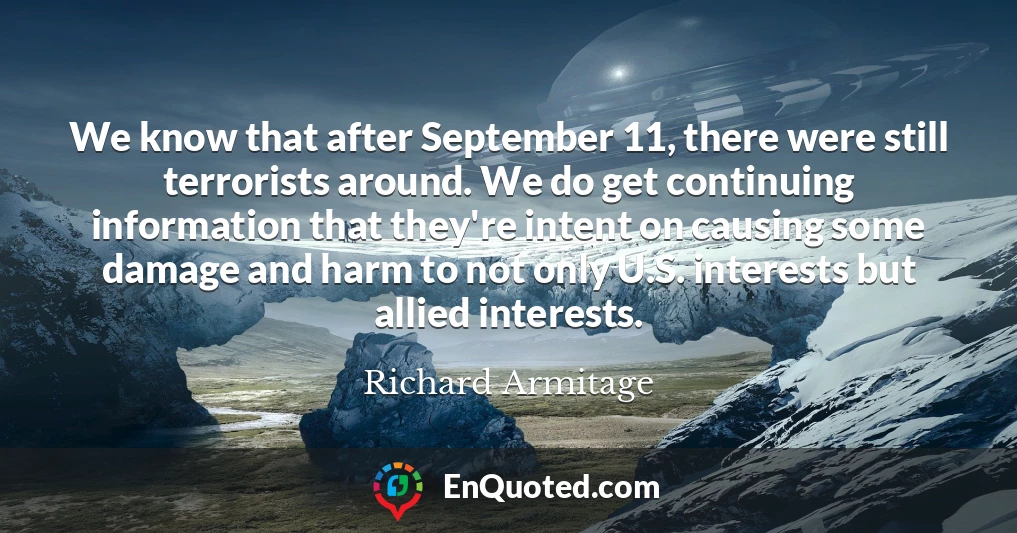 We know that after September 11, there were still terrorists around. We do get continuing information that they're intent on causing some damage and harm to not only U.S. interests but allied interests.