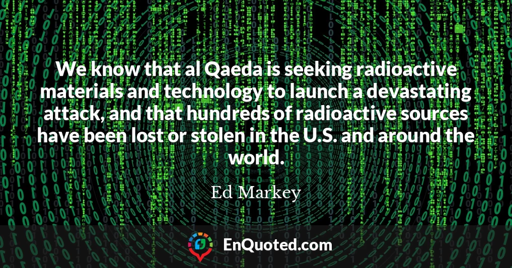 We know that al Qaeda is seeking radioactive materials and technology to launch a devastating attack, and that hundreds of radioactive sources have been lost or stolen in the U.S. and around the world.