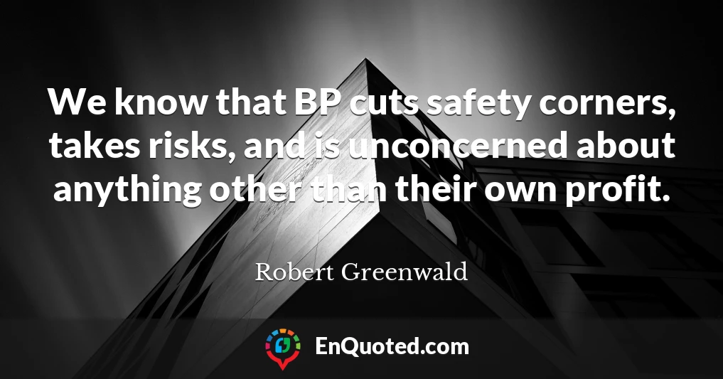 We know that BP cuts safety corners, takes risks, and is unconcerned about anything other than their own profit.