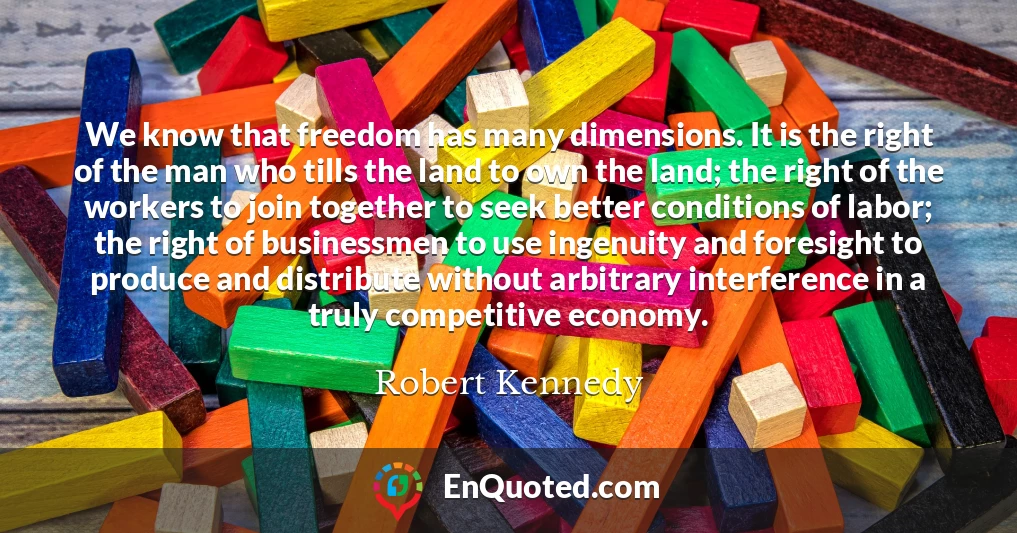 We know that freedom has many dimensions. It is the right of the man who tills the land to own the land; the right of the workers to join together to seek better conditions of labor; the right of businessmen to use ingenuity and foresight to produce and distribute without arbitrary interference in a truly competitive economy.