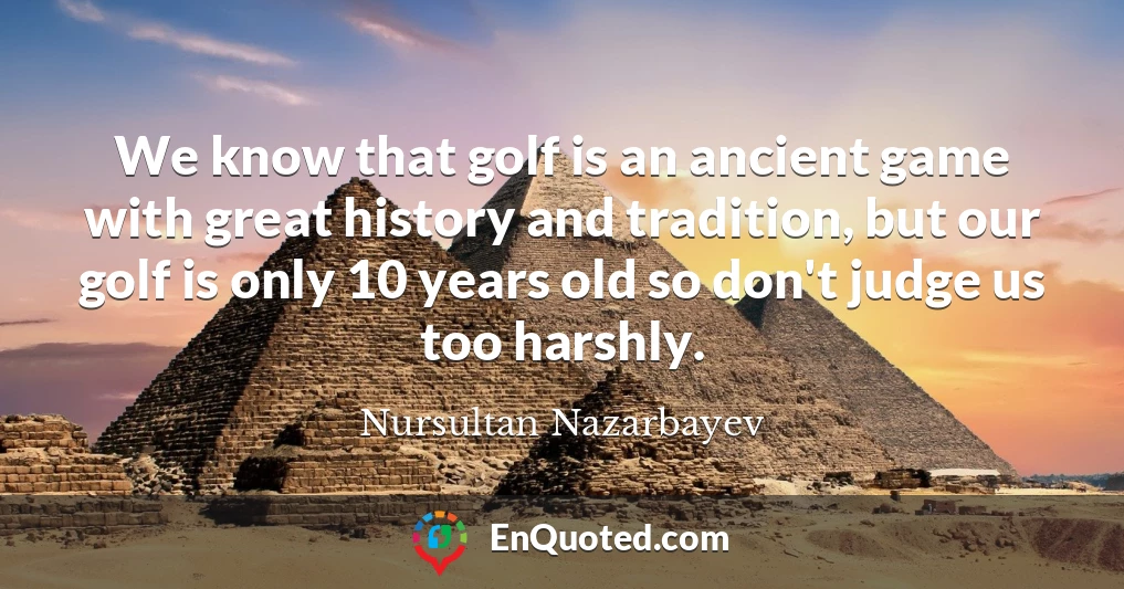We know that golf is an ancient game with great history and tradition, but our golf is only 10 years old so don't judge us too harshly.