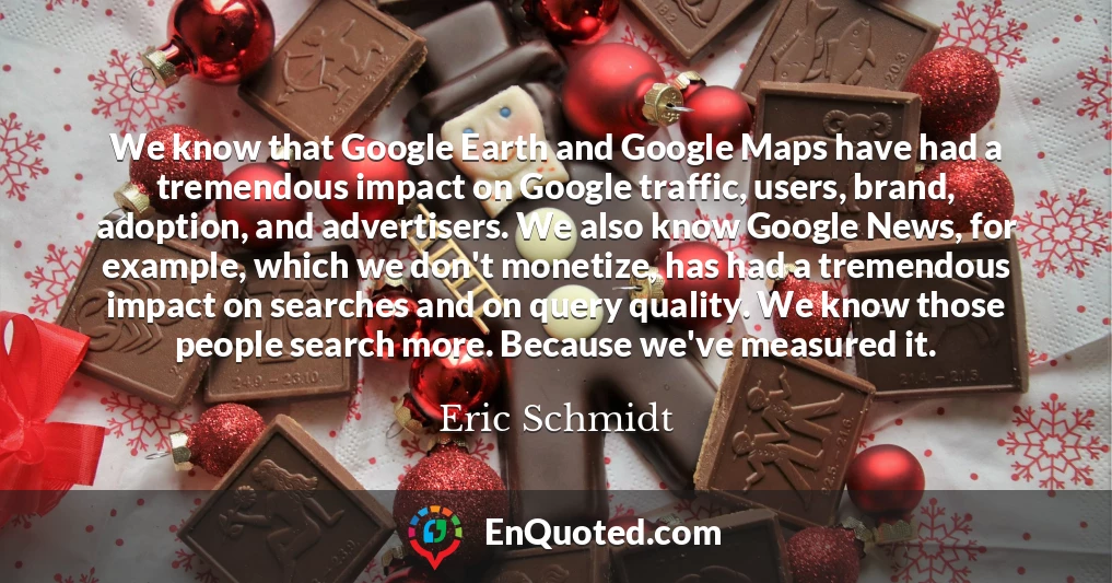 We know that Google Earth and Google Maps have had a tremendous impact on Google traffic, users, brand, adoption, and advertisers. We also know Google News, for example, which we don't monetize, has had a tremendous impact on searches and on query quality. We know those people search more. Because we've measured it.
