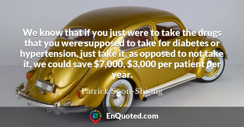 We know that if you just were to take the drugs that you were supposed to take for diabetes or hypertension, just take it, as opposed to not take it, we could save $7,000, $3,000 per patient per year.
