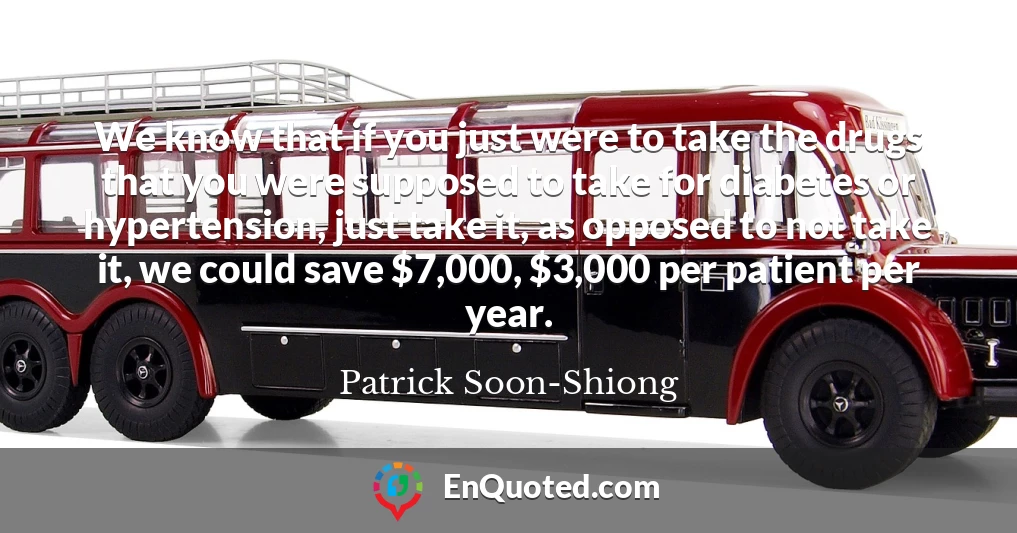 We know that if you just were to take the drugs that you were supposed to take for diabetes or hypertension, just take it, as opposed to not take it, we could save $7,000, $3,000 per patient per year.