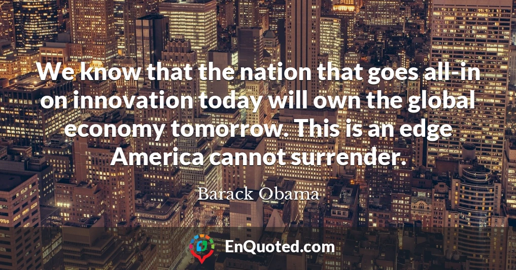 We know that the nation that goes all-in on innovation today will own the global economy tomorrow. This is an edge America cannot surrender.