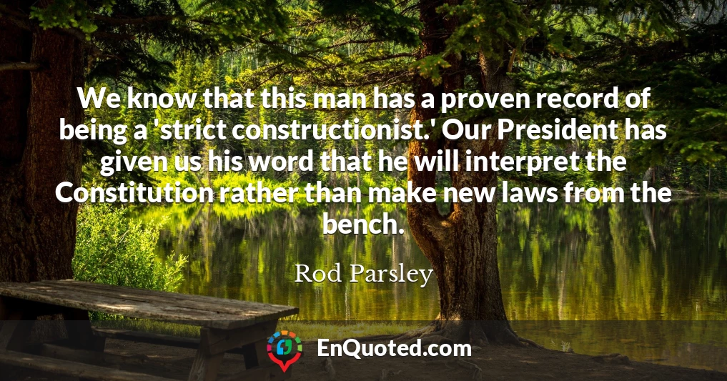 We know that this man has a proven record of being a 'strict constructionist.' Our President has given us his word that he will interpret the Constitution rather than make new laws from the bench.