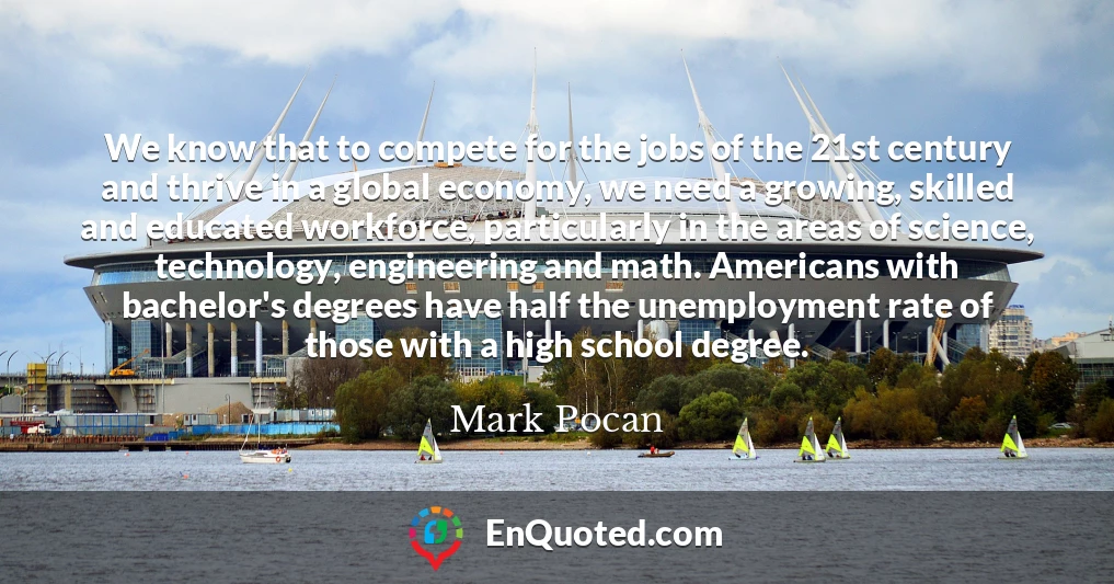 We know that to compete for the jobs of the 21st century and thrive in a global economy, we need a growing, skilled and educated workforce, particularly in the areas of science, technology, engineering and math. Americans with bachelor's degrees have half the unemployment rate of those with a high school degree.