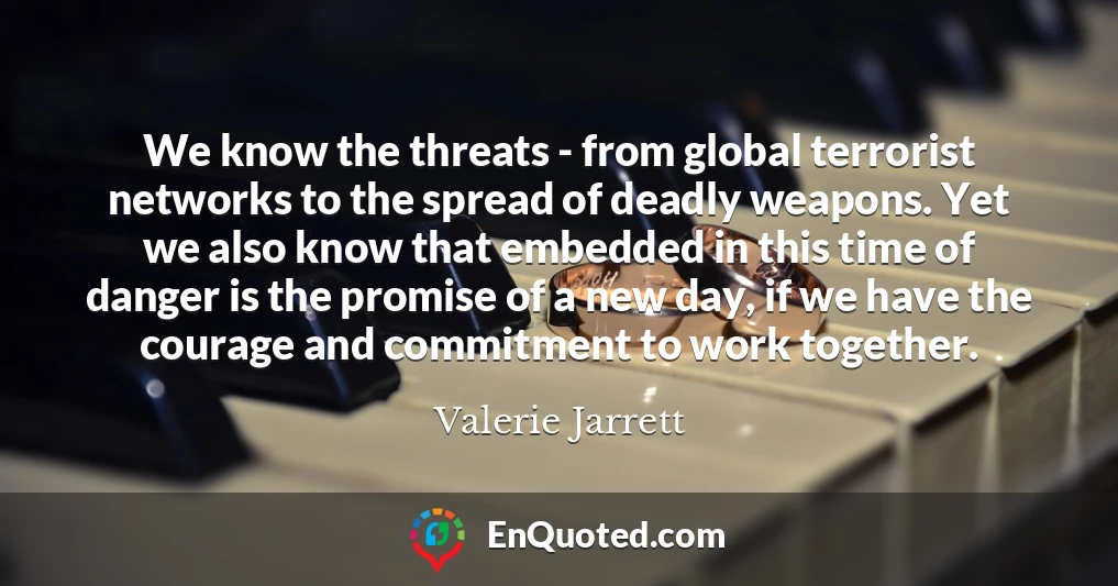 We know the threats - from global terrorist networks to the spread of deadly weapons. Yet we also know that embedded in this time of danger is the promise of a new day, if we have the courage and commitment to work together.