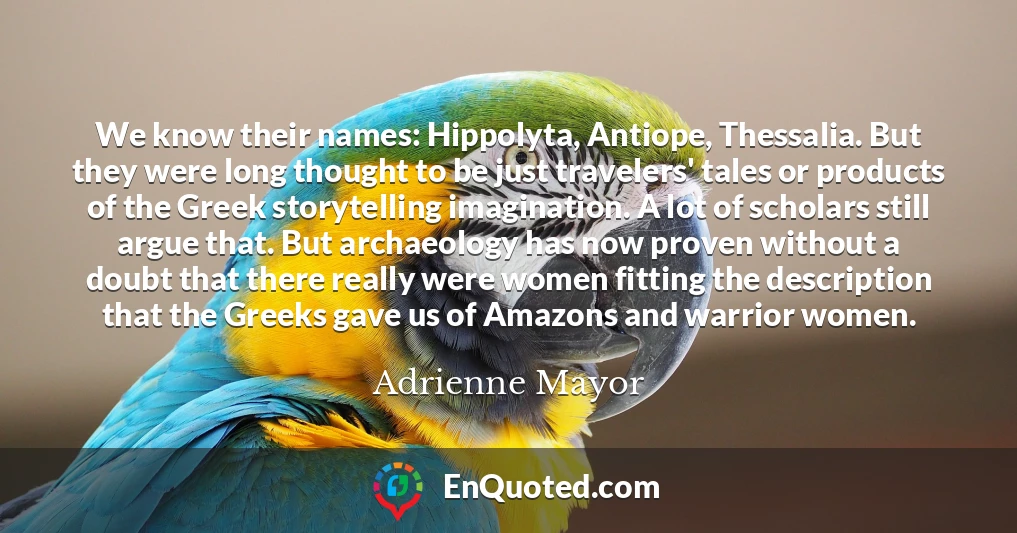 We know their names: Hippolyta, Antiope, Thessalia. But they were long thought to be just travelers' tales or products of the Greek storytelling imagination. A lot of scholars still argue that. But archaeology has now proven without a doubt that there really were women fitting the description that the Greeks gave us of Amazons and warrior women.
