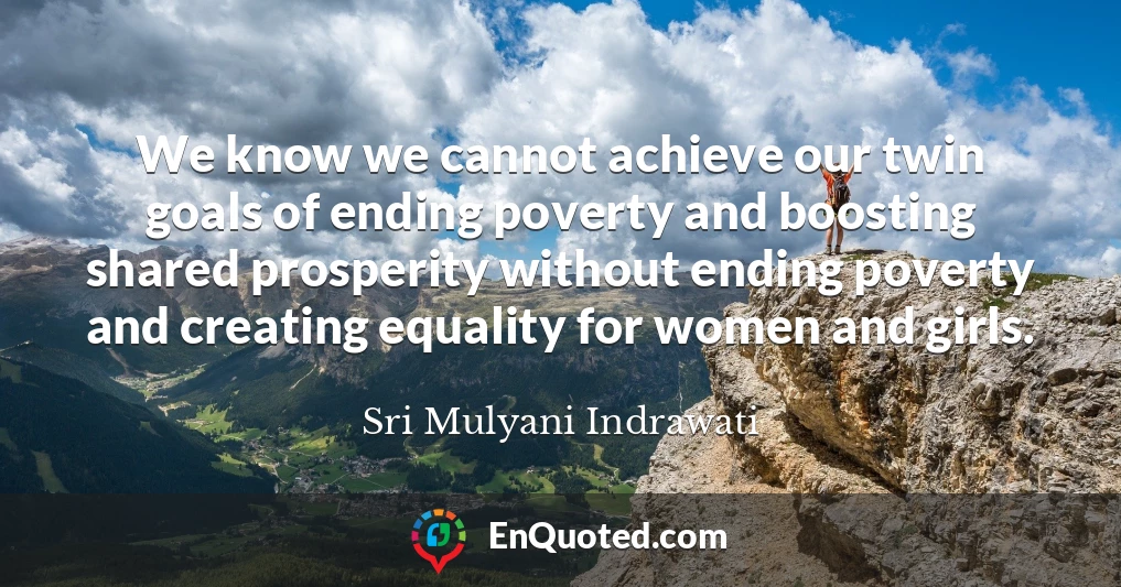 We know we cannot achieve our twin goals of ending poverty and boosting shared prosperity without ending poverty and creating equality for women and girls.