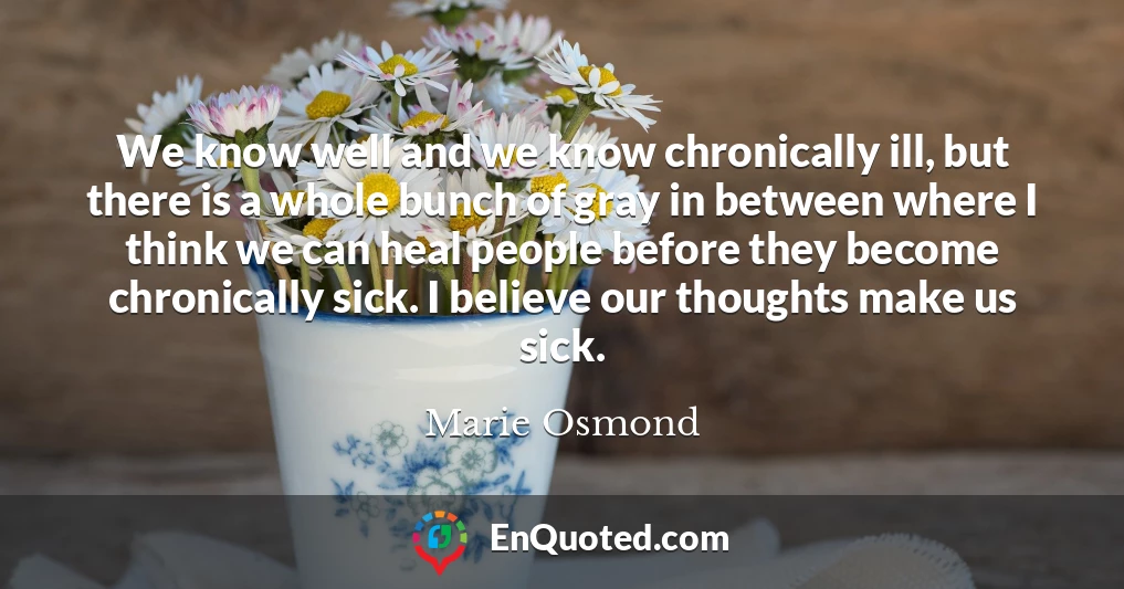 We know well and we know chronically ill, but there is a whole bunch of gray in between where I think we can heal people before they become chronically sick. I believe our thoughts make us sick.