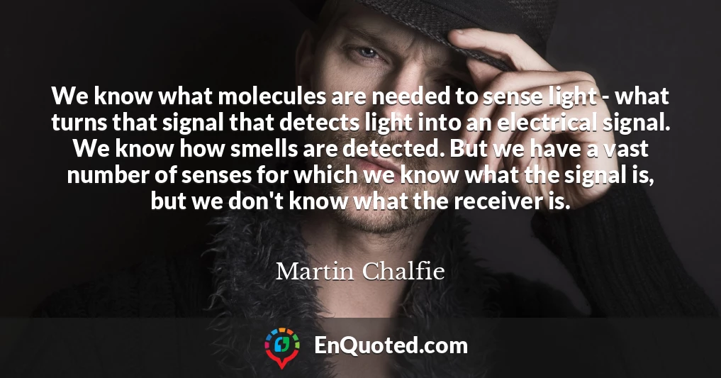 We know what molecules are needed to sense light - what turns that signal that detects light into an electrical signal. We know how smells are detected. But we have a vast number of senses for which we know what the signal is, but we don't know what the receiver is.