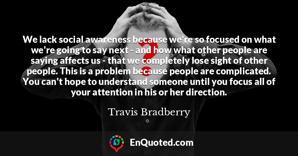 We lack social awareness because we're so focused on what we're going to say next - and how what other people are saying affects us - that we completely lose sight of other people. This is a problem because people are complicated. You can't hope to understand someone until you focus all of your attention in his or her direction.
