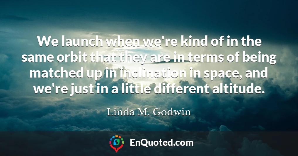 We launch when we're kind of in the same orbit that they are in terms of being matched up in inclination in space, and we're just in a little different altitude.