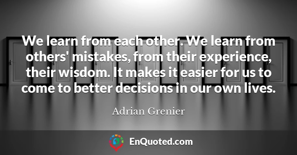 We learn from each other. We learn from others' mistakes, from their experience, their wisdom. It makes it easier for us to come to better decisions in our own lives.