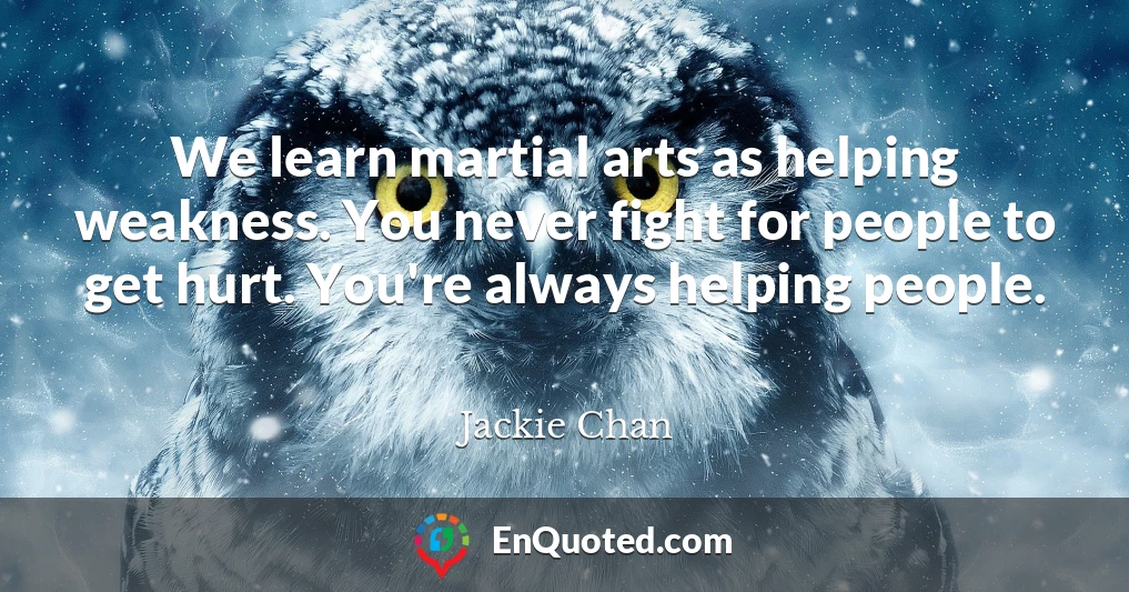 We learn martial arts as helping weakness. You never fight for people to get hurt. You're always helping people.