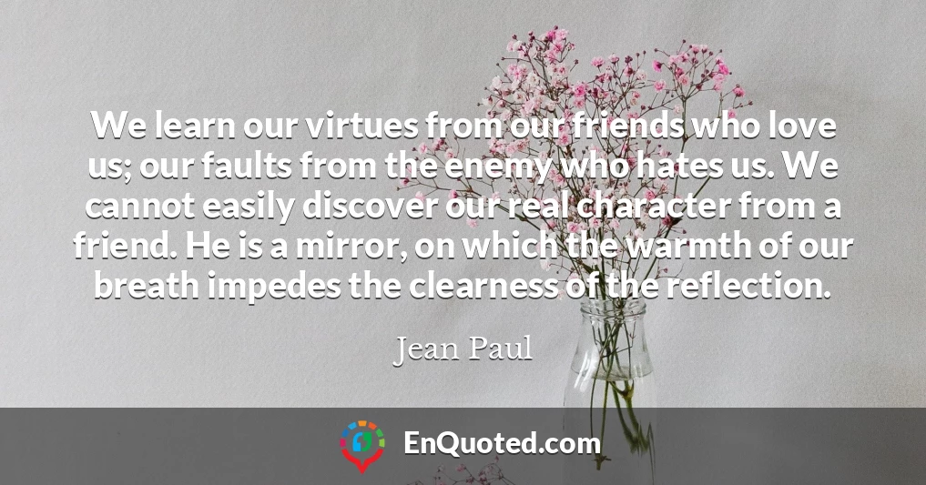 We learn our virtues from our friends who love us; our faults from the enemy who hates us. We cannot easily discover our real character from a friend. He is a mirror, on which the warmth of our breath impedes the clearness of the reflection.