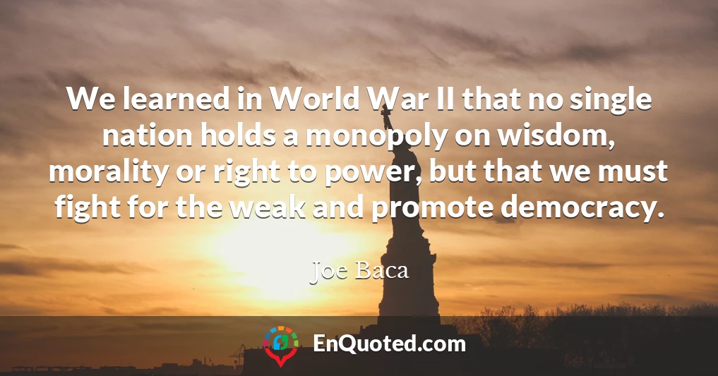 We learned in World War II that no single nation holds a monopoly on wisdom, morality or right to power, but that we must fight for the weak and promote democracy.