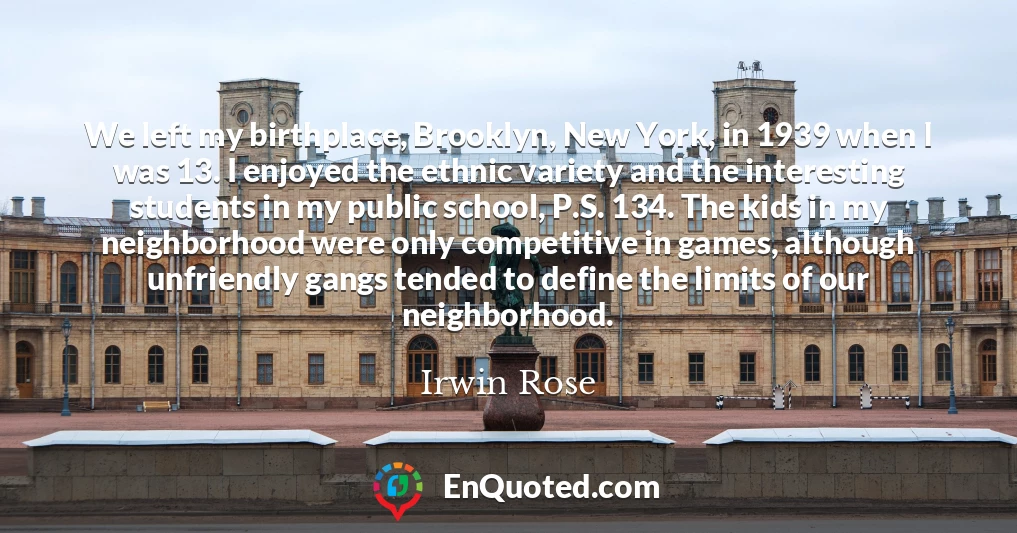 We left my birthplace, Brooklyn, New York, in 1939 when I was 13. I enjoyed the ethnic variety and the interesting students in my public school, P.S. 134. The kids in my neighborhood were only competitive in games, although unfriendly gangs tended to define the limits of our neighborhood.