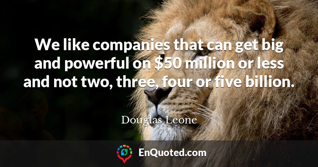 We like companies that can get big and powerful on $50 million or less and not two, three, four or five billion.