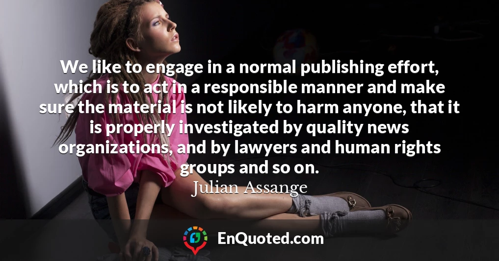 We like to engage in a normal publishing effort, which is to act in a responsible manner and make sure the material is not likely to harm anyone, that it is properly investigated by quality news organizations, and by lawyers and human rights groups and so on.