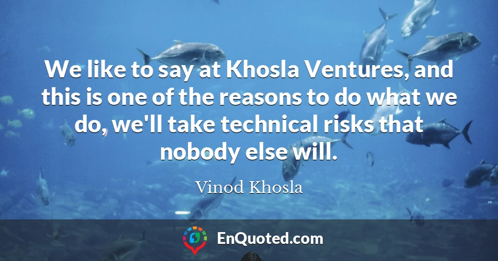 We like to say at Khosla Ventures, and this is one of the reasons to do what we do, we'll take technical risks that nobody else will.
