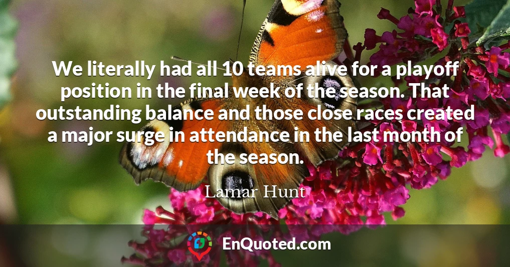We literally had all 10 teams alive for a playoff position in the final week of the season. That outstanding balance and those close races created a major surge in attendance in the last month of the season.