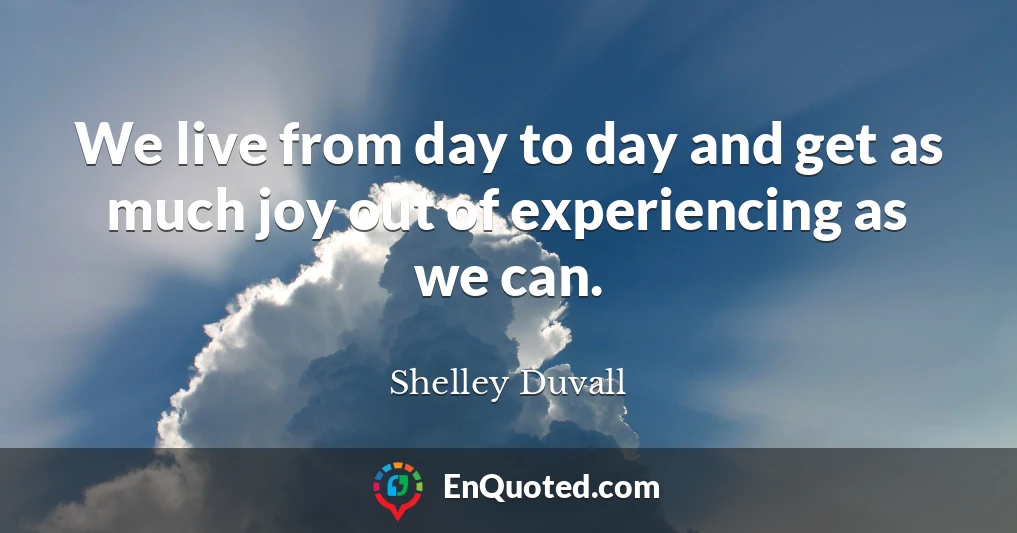 We live from day to day and get as much joy out of experiencing as we can.