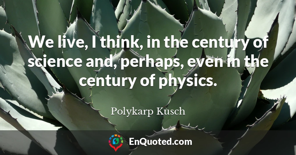 We live, I think, in the century of science and, perhaps, even in the century of physics.