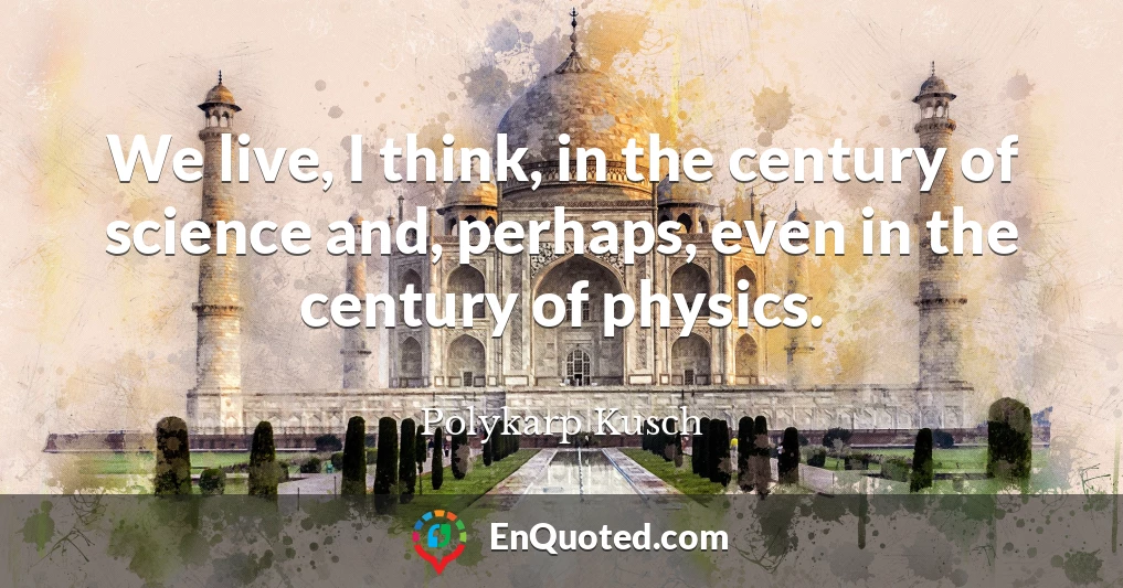 We live, I think, in the century of science and, perhaps, even in the century of physics.