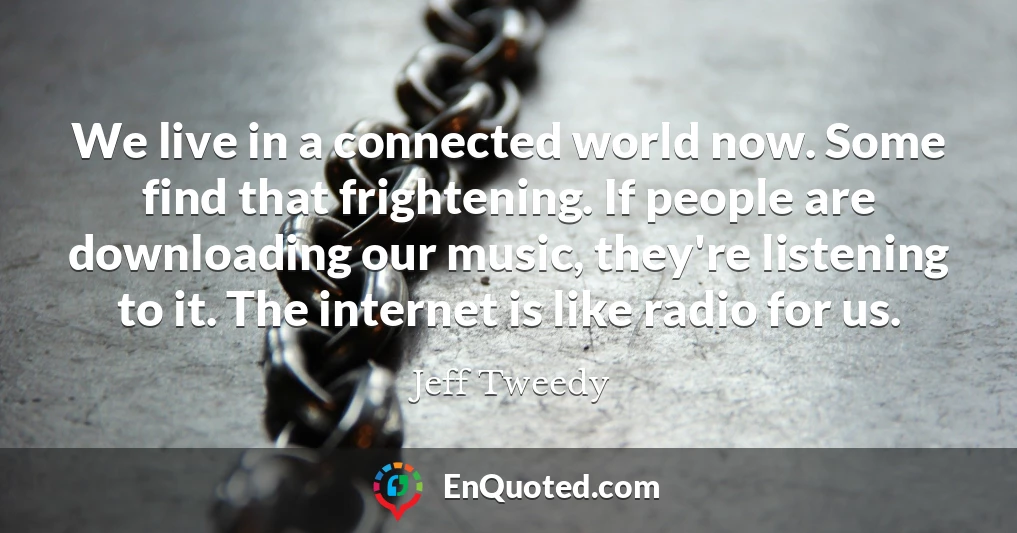 We live in a connected world now. Some find that frightening. If people are downloading our music, they're listening to it. The internet is like radio for us.