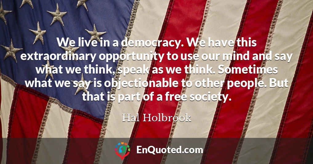We live in a democracy. We have this extraordinary opportunity to use our mind and say what we think, speak as we think. Sometimes what we say is objectionable to other people. But that is part of a free society.
