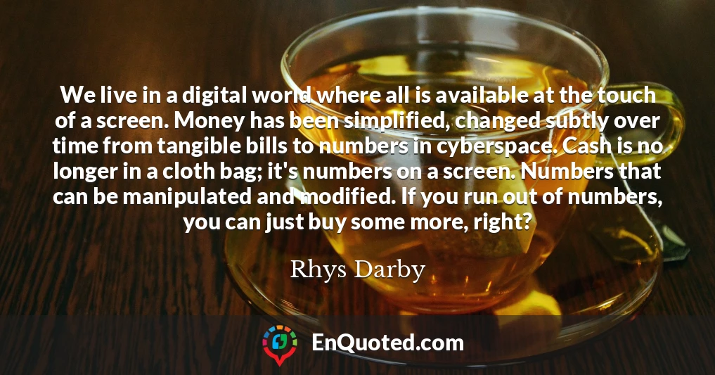 We live in a digital world where all is available at the touch of a screen. Money has been simplified, changed subtly over time from tangible bills to numbers in cyberspace. Cash is no longer in a cloth bag; it's numbers on a screen. Numbers that can be manipulated and modified. If you run out of numbers, you can just buy some more, right?