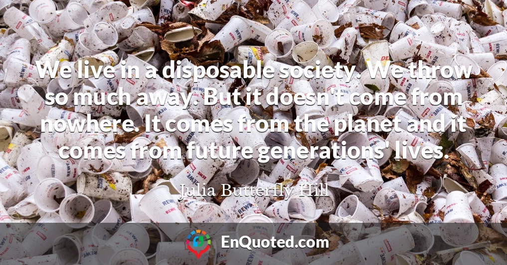 We live in a disposable society. We throw so much away. But it doesn't come from nowhere. It comes from the planet and it comes from future generations' lives.