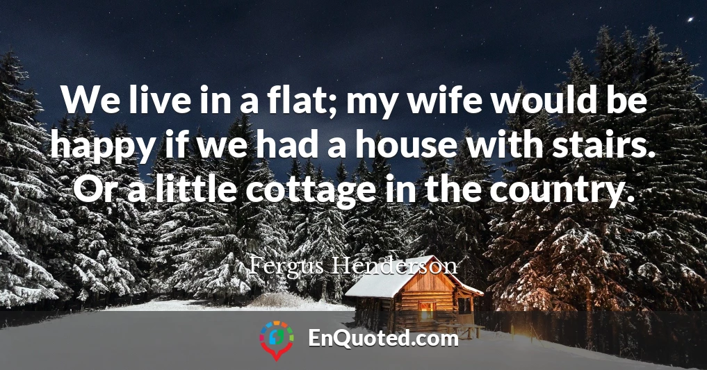 We live in a flat; my wife would be happy if we had a house with stairs. Or a little cottage in the country.