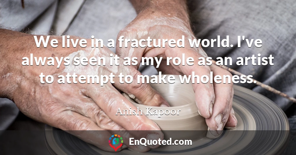 We live in a fractured world. I've always seen it as my role as an artist to attempt to make wholeness.