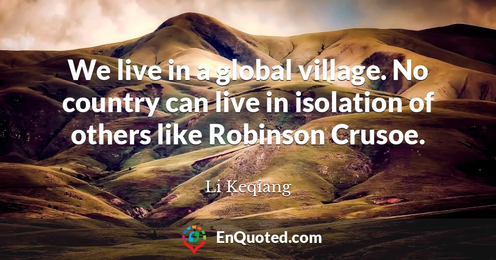 We live in a global village. No country can live in isolation of others like Robinson Crusoe.