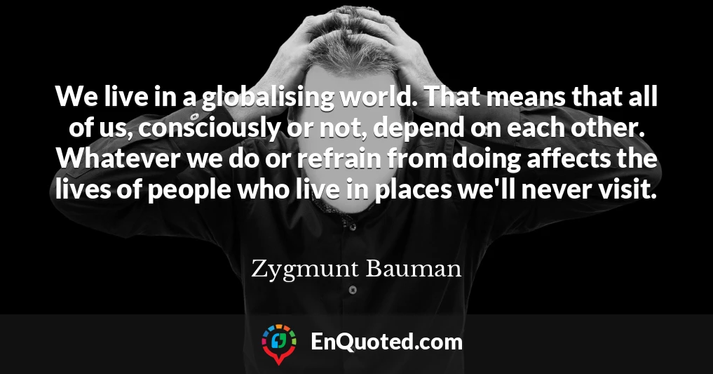 We live in a globalising world. That means that all of us, consciously or not, depend on each other. Whatever we do or refrain from doing affects the lives of people who live in places we'll never visit.