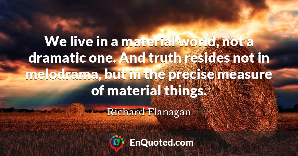 We live in a material world, not a dramatic one. And truth resides not in melodrama, but in the precise measure of material things.