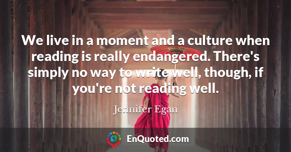 We live in a moment and a culture when reading is really endangered. There's simply no way to write well, though, if you're not reading well.