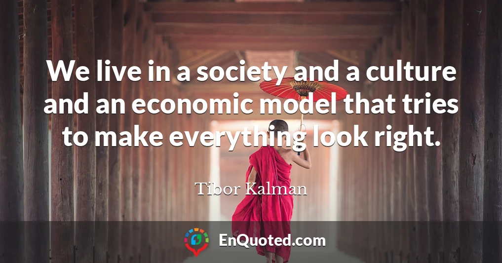 We live in a society and a culture and an economic model that tries to make everything look right.