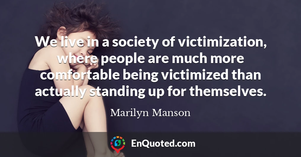We live in a society of victimization, where people are much more comfortable being victimized than actually standing up for themselves.