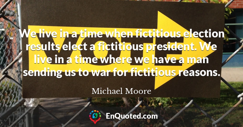 We live in a time when fictitious election results elect a fictitious president. We live in a time where we have a man sending us to war for fictitious reasons.