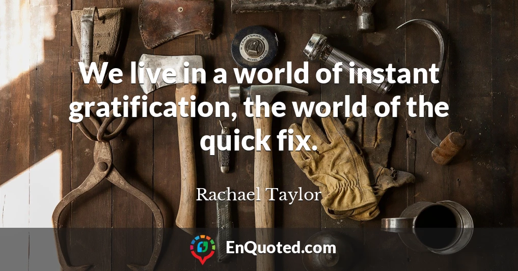 We live in a world of instant gratification, the world of the quick fix.