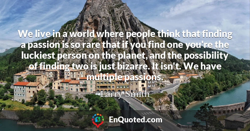 We live in a world where people think that finding a passion is so rare that if you find one you're the luckiest person on the planet, and the possibility of finding two is just bizarre. It isn't. We have multiple passions.