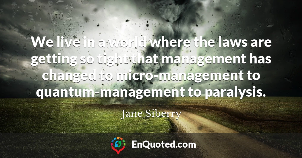 We live in a world where the laws are getting so tight that management has changed to micro-management to quantum-management to paralysis.