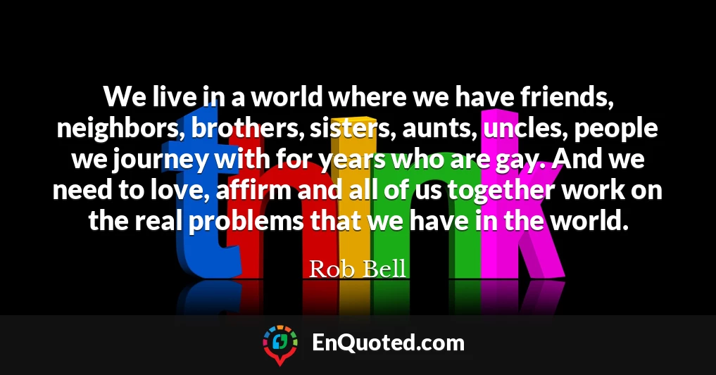 We live in a world where we have friends, neighbors, brothers, sisters, aunts, uncles, people we journey with for years who are gay. And we need to love, affirm and all of us together work on the real problems that we have in the world.